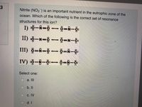 Nitrite (NO2) is an important nutrient in the eutrophic zone of the
ocean. Which of the following is the correct set of resonance
structures for this ion?
II) ö-N=ö- ö=N-ö:
III) ö=N=ö- ö=Ñ-ö:
IV) sö-N-ö:- ö=N-ö:
Select one:
a. II
b. I
с. IV
d. I
