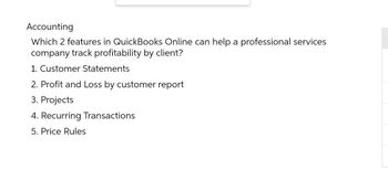 Accounting
Which 2 features in QuickBooks Online can help a professional services
company track profitability by client?
1. Customer Statements
2. Profit and Loss by customer report
3. Projects
4. Recurring Transactions
5. Price Rules