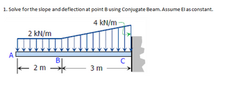 1. Solve for the slope and deflection at point B using Conjugate Beam. Assume El as constant.
4 kN/m
A
2 kN/m
k
2 m
B
와
3 m
с