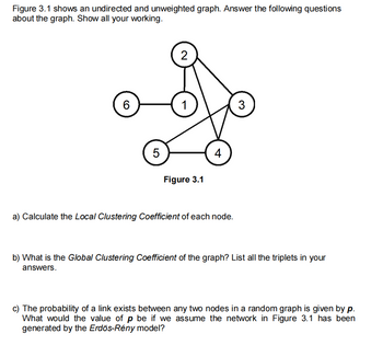 Figure 3.1 shows an undirected and unweighted graph. Answer the following questions
about the graph. Show all your working.
6
5
2
1
Figure 3.1
4
a) Calculate the Local Clustering Coefficient of each node.
3
b) What is the Global Clustering Coefficient of the graph? List all the triplets in your
answers.
c) The probability of a link exists between any two nodes in a random graph is given by p.
What would the value of p be if we assume the network in Figure 3.1 has been
generated by the Erdös-Rény model?