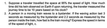 1. Suppose a traveler travelled the space at 95% the speed of light. How much
time did his twin observed on Earth if upon returning, the traveler measured the
journey time to be 10 years based on his clock?
2. A person in a moving train waves to a bystander. If the waving action last 3
seconds as measured by the bystander and 2.2 seconds as measured by the
person inside the train, how fast is the train moving? Express the speed in terms
of the speed of light, c.