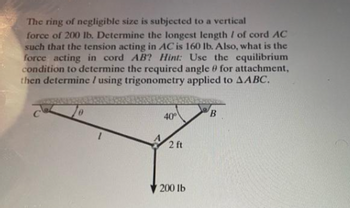 The ring of negligible size is subjected to a vertical
force of 200 lb. Determine the longest length / of cord AC
such that the tension acting in AC is 160 lb. Also, what is the
force acting in cord AB? Hint: Use the equilibrium
condition to determine the required angle 9 for attachment,
then determine / using trigonometry applied to AABC.
40°
2 ft
200 lb
B