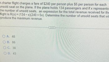 A charter flight charges a fare of $240 per person plus $5 per person for each
unsold seat on the plane. If the plane holds 134 passengers and if x represents
the number of unsold seats, an expression for the total revenue received for the
flight is R(x) = (134-x)(240 + 5x). Determine the number of unsold seats that wil
produce the maximum revenue.
A. 48
OB. 86
OC. 38
OD. 43
*NK