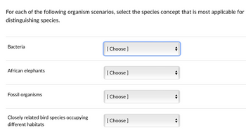 For each of the following organism scenarios, select the species concept that is most applicable for
distinguishing species.
Bacteria
African elephants
Fossil organisms
Closely related bird species occupying
different habitats
[Choose ]
[Choose ]
[Choose ]
[Choose ]
◄►
◄►