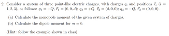 2. Consider a system of three point-like electric charges, with charges q; and positions ; (i =
1,2,3), as follows: q₁ = +Q, F₁ = (0, 0, d); 92 = +Q, F₂ = (d, 0, 0); 93 = -Q, 73 = (0,0,0).
91
q2
(a) Calculate the monopole moment of the given system of charges.
(b) Calculate the dipole moment for m = 0.
(Hint: follow the example shown in class).