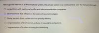 Although the Internet is a decentralized system, the private sector now exerts control over the network through
competition with traditional media and telecommunication companies
advertisement that influences the users of new technologies
Giving packets from certain sources priority delivery
corporatization of the Internet and use of copyrights and patents
Segmentation of audiences using the advertising
