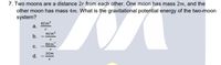 7. Two moons are a distance 2r from each other. One moon has mass 2m, and the
other moon has mass 4m. What is the gravitational potential energy of the two-moon
system?
4Gm2
a.
4Gm?
b.
8Gm?
C.
2Gm
d.
