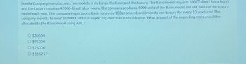 Bonita Company manufactures two models of its banjo, the Basic and the Luxury. The Basic model requires 10000 direct labor hours
and the Luxury requires 42000 direct labor hours. The company produces 4000 units of the Basic model and 600 units of the Luxury
model each year. The company inspects one Basic for every 100 produced, and inspects one Luxury for every 10 produced. The
company expects to incur $190000 of total inspecting overhead costs this year. What amount of the inspecting costs should be
allocated to the Basic model using ABC?
O $36538
O $95000
O $76000
O $165217
