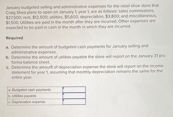 January budgeted selling and administrative expenses for the retail shoe store that
Craig Shea plans to open on January 1, year 1, are as follows: sales commissions,
$27,500; rent, $12,500; utilities, $5,600; depreciation, $3,800; and miscellaneous,
$1,500. Utilities are paid in the month after they are incurred. Other expenses are
expected to be paid in cash in the month in which they are incurred.
Required
a. Determine the amount of budgeted cash payments for January selling and
administrative expenses.
b. Determine the amount of utilities payable the store will report on the January 31 pro
forma balance sheet.
c. Determine the amount of depreciation expense the store will report on the income
statement for year 1, assuming that monthly depreciation remains the same for the
entire year.
a. Budgeted cash payments
b. Utilities payable
c. Depreciation expense