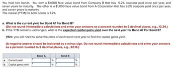 You hold two bonds. You own a $1,000 face value bond from Company B that has 5.2% coupons paid once per year, and
seven years to maturity. The other is a $1,000 face value bond from A Corporation that has 9.2% coupons paid once per year,
and seven years to maturity.
The market (YTM) for both bonds is 7.2%.
a. What is the current yield for Bond A? For Bond B?
(Do not round intermediate calculations and enter your answers as a percent rounded to 2 decimal places, e.g., 12.34.)
b. If the YTM remains unchanged, what is the expected capital gains yield over the next year for Bond A? For Bond B?
(Hint: you will need to solve the price of each bond next year to find the capital gains yield.
(A negative answer should be indicated by a minus sign. Do not round intermediate calculations and enter your answers
as a percent rounded to 2 decimal places, e.g., 32.16.)
a. Current yield
b. Capital gains yield
Bond A
%
%
Bond B
%
%