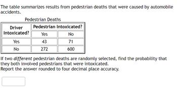 The table summarizes results from pedestrian deaths that were caused by automobile
accidents.
Pedestrian Deaths
Driver
Intoxicated?
Yes
No
Pedestrian Intoxicated?
Yes
No
43
71
272
600
If two different pedestrian deaths are randomly selected, find the probability that
they both involved pedestrians that were intoxicated.
Report the answer rounded to four decimal place accuracy.