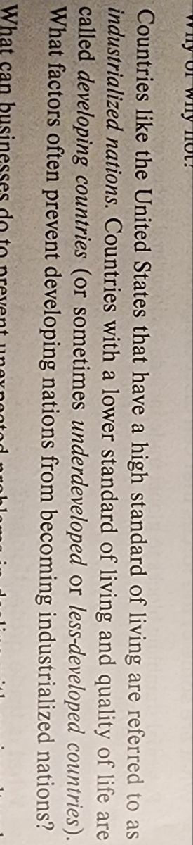 of why not?
Countries like the United States that have a high standard of living are referred to as
industrialized nations. Countries with a lower standard of living and quality of life are
called developing countries (or sometimes underdeveloped or less-developed countries).
What factors often prevent developing nations from becoming industrialized nations?
What can business