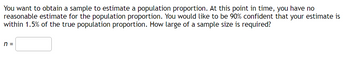 You want to obtain a sample to estimate a population proportion. At this point in time, you have no
reasonable estimate for the population proportion. You would like to be 90% confident that your estimate is
within 1.5% of the true population proportion. How large of a sample size is required?
n =