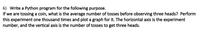 6) Write a Python program for the following purpose.
If we are tossing a coin, what is the average number of tosses before observing three heads? Perform
this experiment one thousand times and plot a graph for it. The horizontal axis is the experiment
number, and the vertical axis is the number of tosses to get three heads.
