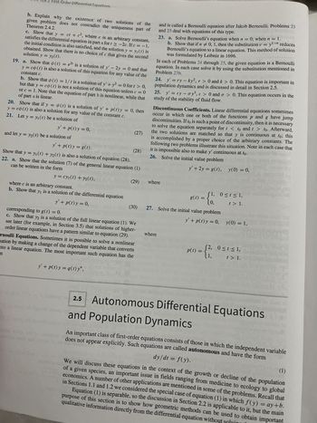 First-Order Differential Equations
b. Explain why the existence of two solutions of the
Theorem 2.4.2.
given problem does not contradict the uniqueness part of
c. Show that y = ct + c², where c is an arbitrary constant,
satisfies the differential equation in part a fort 2-2c. If c = -1,
the initial condition is also satisfied, and the solution y = y₁ (1) is
solution y = y₂(t).
obtained. Show that there is no choice of c that gives the second
19. a. Show that (t) = e2¹ is a solution of y' - 2y = 0 and that
y = co(t) is also a solution of this equation for any value of the
constant c.
b. Show that (t) = 1/t is a solution of y' + y2 = 0 for t > 0,
but that y = co(t) is not a solution of this equation unless c = 0
of part a is linear.
or c = 1. Note that the equation of part b is nonlinear, while that
20. Show that if y = (t) is a solution of y' + p(t) y = 0, then
y = co(t) is also a solution for any value of the constant c.
21. Let y = y₁ (t) be a solution of
y' + p(t) y = 0,
and let y = y₂(t) be a solution of
tomize
y' + p(t) y = g(t).
where c is an arbitrary constant.
b. Show that y₁ is a solution of the differential equation
y' + p(t) y = 0,
Show that y = y₁ (t) + y2(t) is also a solution of equation (28).
can be written in the form
22. a. Show that the solution (7) of the general linear equation (1)
y = cy₁ (t) + y₂(t),
y' + p(t)y=q(t) y",
(27)
corresponding to g(t) = 0.
c. Show that y2 is a solution of the full linear equation (1). We
see later (for example, in Section 3.5) that solutions of higher-
order linear equations have a pattern similar to equation (29).
ernoulli Equations. Sometimes it is possible to solve a nonlinear
mation by making a change of the dependent variable that converts
nto a linear equation. The most important such equation has the
m
SKITO
melding
(29)
Discontinuous Coefficients. Linear differential equations sometimes
occur in which one or both of the functions p and g have jump
discontinuities. If to is such a point of discontinuity, then it is necessary
to solve the equation separately for t < to and t > to. Afterward,
the two solutions are matched so that y is continuous at to; this
is accomplished by a proper choice of the arbitrary constants. The
following two problems illustrate this situation. Note in each case that
(28)
it is impossible also to make y' continuous at to.
dani 26. Solve the initial value problem
y' + 2y = g(t), y(0) = 0,
212501
and is called a Bernoulli equation after Jakob Bernoulli. Problems 23
and 25 deal with equations of this type.
201
23. a. Solve Bernoulli's equation when n = 0; when n = 1.
b. Show that if n 0, 1, then the substitution v = yl-n reduces
Bernoulli's equation to a linear equation. This method of solution
was formulated by Leibniz in 1696.
In each of Problems 24 through 25, the given equation is a Bernoulli
equation. In each case solve it by using the substitution mentioned in
Problem 23b.
24. y'=ry - ky2, r> 0 and k > 0. This equation is important in
population dynamics and is discussed in detail in Section 2.5.
25. y' = ey- oy³, e > 0 and a > 0. This equation occurs in the
study of the stability of fluid flow.
where
Iton
where
sau par
g(t) =
(30) 27. Solve the initial value problem
= {1; 05
(0)
(1) miog dirigenti ea and Population Dynamics
(1) mloq adi dauond
0≤t≤ 1,
P(1) = {};
y' + p(t) y = 0, y(0) = 1,
t > 1.
villausu geg
unalugnie od
ameldolg
0 ≤ t ≤ 1,
t > 1.
(12-18 1²
molding ou 2.5
2.5 Autonomous Differential Equations
An important class of first-order equations consists of those in which the independent variable
does not appear explicitly. Such equations are called autonomous and have the form
dy/dt = f(y).
(1)
We will discuss these equations in the context of the growth or decline of the population
of a given species, an important issue in fields ranging from medicine to ecology to global
economics. A number of other applications are mentioned in some of the problems. Recall that
in Sections 1.1 and 1.2 we considered the special case of equation (1) in which f(y) = ay+b.
Equation (1) is separable, so the discussion in Section 2.2 is applicable to it, but the main
qualitative information directly from the differential equation without
purpose of this section is to show how geometric methods can be used to obtain important