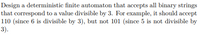 Design a deterministic finite automaton that accepts all binary strings
that correspond to a value divisible by 3. For example, it should accept
110 (since 6 is divisible by 3), but not 101 (since 5 is not divisible by
3).
