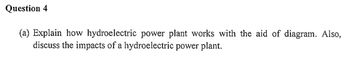 Question 4
(a) Explain how hydroelectric power plant works with the aid of diagram. Also,
discuss the impacts of a hydroelectric power plant.