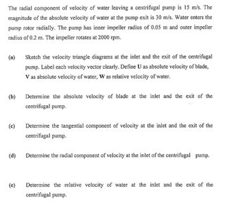 The radial component of velocity of water leaving a centrifugal pump is 15 m/s. The
magnitude of the absolute velocity of water at the pump exit is 30 m/s. Water enters the
pump rotor radially. The pump has inner impeller radius of 0.05 m and outer impeller
radius of 0.2 m. The impeller rotates at 2000 rpm.
(a)
(b)
(c)
(d)
(e)
Sketch the velocity triangle diagrams at the inlet and the exit of the centrifugal
pump. Label each velocity vector clearly. Define U as absolute velocity of blade,
V as absolute velocity of water, W as relative velocity of water.
Determine the absolute velocity of blade at the inlet and the exit of the
centrifugal pump.
Determine the tangential component of velocity at the inlet and the exit of the
centrifugal pump.
Determine the radial component of velocity at the inlet of the centrifugal pump.
Determine the relative velocity of water at the inlet and the exit of the
centrifugal pump.