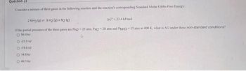 Question 23
Consider a mixture of three gases in the following reaction and the reaction's corresponding Standard Molar Gibbs Free Energy:
AG-33.4 kJ/mol
2 NH3 (g) 3 H2 (8) + N2 (8)
If the partial pressures of the three gases are PN2-25 atm, PH2-20 atm and PNH3-15 atm at 400 K, what is AG under these non-standard conditions?
O 56.0 KJ
O-23.0 kJ
O-19.5 kJ
Ⓒ 14.6 KJ
O 40.1 KJ