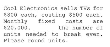 Cool Electronics sells TVs for
$800 each, costing $500 each.
Monthly fixed costs
$20,000.
are
the number of
units needed to break even.
Please round units.