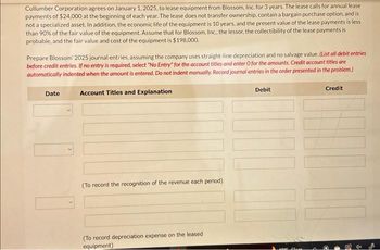 Cullumber Corporation agrees on January 1, 2025, to lease equipment from Blossom, Inc. for 3 years. The lease calls for annual lease
payments of $24,000 at the beginning of each year. The lease does not transfer ownership, contain a bargain purchase option, and is
not a specialized asset. In addition, the economic life of the equipment is 10 years, and the present value of the lease payments is less
than 90% of the fair value of the equipment. Assume that for Blossom, Inc., the lessor, the collectibility of the lease payments is
probable, and the fair value and cost of the equipment is $198,000.
Prepare Blossom 2025 journal entries, assuming the company uses straight-line depreciation and no salvage value. (List all debit entries
before credit entries. If no entry is required, select "No Entry" for the account titles and enter O for the amounts. Credit account titles are
automatically indented when the amount is entered. Do not indent manually. Record journal entries in the order presented in the problem.)
Date
Account Titles and Explanation
(To record the recognition of the revenue each period)
(To record depreciation expense on the leased
equipment)
Debit
4005 Close
Credit