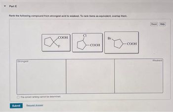 Part E
Rank the following compound from strongest acid to weakest. To rank items as equivalent, overlap them.
Strongest
The correct ranking cannot be determined.
Submit
COOH
Request Answer
COOH
Br
-COOH
Reset
Help
Weakest