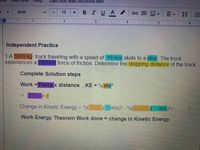 heip
Cuit w as
Arial
BIUA
12
三
主
主
手
Independent Practice
1.A 5000-kg truck traveling with a speed of 10 m/s skids to a stop. The truck
experiences a 20000N force of friction. Determine the stopping distance of the truck
Complete Solution steps
Work = Force x distance, KE = % mv?
Change in Kinetic Energy = 2(
Dm/s)? - V2(
m/s)=
J.
Work Energy Theorem Work done = change in Kinetic Energy
