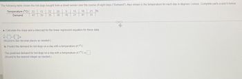 The following table shows the hot dogs bought from a street vendor over the course of eight days ("Demand"). Also shown is the temperature for each day in degrees Celsius. Complete parts a and b below.
Temperature (°C) 22 13 22 20 5
Demand
30 35 38 16
13 16 21 O
21 41 31
47
a. Calculate the slope and y-intercept for the linear regression equation for these data.
ŷ=+x
(Round to two decimal places as needed.)
b. Predict the demand for hot dogs on a day with a temperature of 7°C.
The predicted demand for hot dogs on a day with a temperature of 7°C is
(Round to the nearest integer as needed.)
of