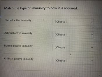 Match the type of immunity to how it is acquired:
Natural active immunity
Artificial active immunity
Natural passive immunity
Artificial passive immunity
[Choose ]
[Choose ]
[Choose ]
[Choose ]
$
>
>
<