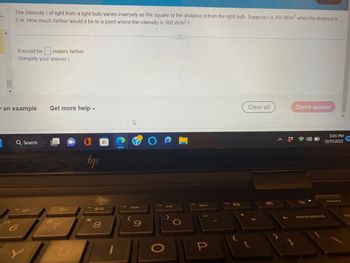 The intensity I of light from a light bulb varies inversely as the square of the distance d from the light bulb. Suppose I is 250 W/m2 when the distance is
3 m. How much farther would it be to a point where the intensity is 160 W/m²?
3
It would be meters farther.
(Simplify your answer.)
an example
Q Search
6
Y
Get more help.
tapı
18 08
*
H
8
1
fo
h
IAA
S
f10
O
DII
DAI
P
112
Clear all
Check answer
backspace
5:45 PM
12/11/2022
delete