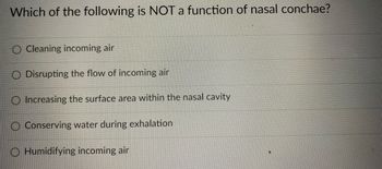 Which of the following is NOT a function of nasal conchae?
O Cleaning incoming air
O Disrupting the flow of incoming air
O Increasing the surface area within the nasal cavity
Conserving water during exhalation
O Humidifying incoming air