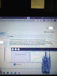Test
oct 2 hday
E VS1 S s sK S S *1 Co.
nl?courseld=16381179&HeplD=5ba406465b7d84c1d15f745b2bf49...
因|
I Review | Constants
t at rest.
Part A
Add a third force that will cause the object to remain at rest. Label the new force F3
Draw the vector starting at the black dot. The location, orientation, and length of the vector
will be graded. You can move the vectors F and F2 to construct the required vector, but be
sure to return them into their initial positions before submitting the answer.
No elements selected
Pearson
Education Inc. All rights reserved. I Terms of Use | Privacy Policy I Permissionsi
7:08 PM
中
10/18/2020
