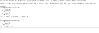 To further increase the statistical knowledge of your fight, count the number of times a certain adjective was used.
Given an object that contains several adjectives as values, return a new object where you count the ocurrences of each adjective.
Examples
count NumberOfOccurrences ({
a: "moron",
b: "scumbag",
c: "moron",
d: "idiot",
e: "idiot"
}) { moron: 2, scumbag: 1, idiot: 2 }
count NumberOfOccurrences ({
a: "moron",
b: "moron",
c: "moron"
}) {moron: 3}
