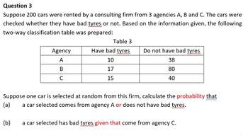 Question 3
Suppose 200 cars were rented by a consulting firm from 3 agencies A, B and C. The cars were
checked whether they have bad tyres or not. Based on the information given, the following
two-way classification table was prepared:
Agency
A
B
C
Table 3
Have bad tyres
Do not have bad tyres
10
38
17
80
15
40
Suppose one car is selected at random from this firm, calculate the probability that
(a)
a car selected comes from agency A or does not have bad tyres.
(b)
a car selected has bad tyres given that come from agency C.