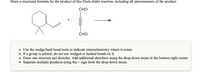 Draw a structural formula for the product of this Diels-Alder reaction, including all stereoisomers of the product.
CHO
CHO
• Use the wedge/hash bond tools to indicate stereochemistry where it exists.
• If a group is achiral, do not use wedged or hashed bonds on it.
• Draw one structure per sketcher. Add additional sketchers using the drop-down menu in the bottom right corner.
• Separate multiple products using the + sign from the drop-down menu.
