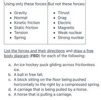 Using only these forces: But not these forces:
• Gravity
• Normal
• Kinetic friction
• Static friction
• Tension
• Spring
• Thrust
• Drag
• Electric
• Magnetic
• Weak nuclear
• Strong nuclear
List the forces and their directions and draw a free
body diagram (FBD) for each of the following:
a. An ice hockey puck gliding across frictionless
ice.
b. A ball in free fall.
c. A block sitting on the floor being pushed
horizontally to the right by a compressed spring.
d. A carriage that is being pulled by a horse.
e. A horse that is pulling a carriage.
