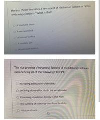 Horace Miner describes a key aspect of Nacireman culture as "a box
with magic potions." What is that?
O A shaman's drum
O A wampum belt
O A listener's office
A mystery pot
O A bathroom cabinet
The rice growing Vietnamese farmers of the Mekong Delta are
experiencing all of the following EXCEPT:
O increasing salinization of the delta
O declining demand for rice in the world market
O increasing population density in Viet Nam
O the building of a dam up-river from the delta
O rising sea levels
