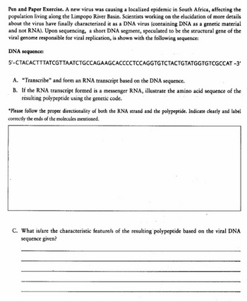 Pen and Paper Exercise. A new virus was causing a localized epidemic in South Africa, affecting the
population living along the Limpopo River Basin. Scientists working on the elucidation of more details
about the virus have finally characterized it as a DNA virus (containing DNA as a genetic material
and not RNA). Upon sequencing, a short DNA segment, speculated to be the structural gene of the
viral genome responsible for viral replication, is shown with the following sequence:
DNA
sequence:
5'-CTACACTITATCGTTAATCTGCCAGAAGCACCCCTCCAGGTGTCTACTGTATGGTGTCGCCAT -3'
A. "Transcribe" and form an RNA transcript based on the DNA sequence.
B. If the RNA transcript formed is a messenger RNA, illustrate the amino acid sequence of the
resulting polypeptide using the genetic code.
*Please follow the proper directionality of both the RNA strand and the polypeptide. Indicate clearly and label
correctly the ends of the molecules mentioned.
C. What is/are the characteristic feature/s of the resulting polypeptide based on the viral DNA
sequence given?