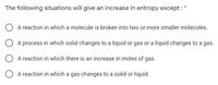 The following situations will give an increase in entropy except :
A reaction in which a molecule is broken into two or more smaller molecules.
A process in which solid changes to a liquid or gas or a liquid changes to a gas.
A reaction in which there is an increase in moles of gas.
A reaction in which a gas changes to a solid or liquid.
