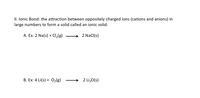 II. lonic Bond: the attraction between oppositely charged ions (cations and anions) in
large numbers to form a solid called an ionic solid.
A. Ex: 2 Na(s) + Cl,(g)
2 Nacl(s)
B. Ex: 4 Li(s) + 02(g)
2 Li,0(s)
