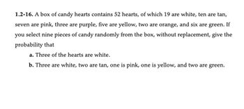 1.2-16. A box of candy hearts contains 52 hearts, of which 19 are white, ten are tan,
seven are pink, three are purple, five are yellow, two are orange, and six are green. If
you select nine pieces of candy randomly from the box, without replacement, give the
probability that
a. Three of the hearts are white.
b. Three are white, two are tan, one is pink, one is yellow, and two are green.