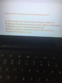 1) What is NOT TRUE about a normal distribution curve?
a) Area under the normal curve always adds to 1
b) Normal distribution curve is also called a bell curve
c) Normal curve is always symmetrical
d) Mean, median, and mode can be different for a
normal distribution curve.
#3
2$
&
*
4.
5
6.
7
8.
9.
e
y u
d
h
j
k
