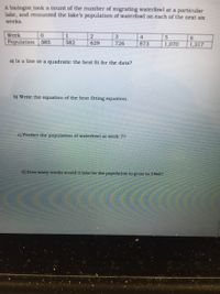 A biologist took a count of the number of migrating waterfowl at a particular
lake, and recounted the lake's population of waterfowl on each of the next six
weeks.
Week
Population 585
3
4
6.
582
629
726
873
1,070
1,317
a) Is a line or a quadratic the best fit for the data?
b) Write the cquation of the best fitting equation.
c) Predict the population of waterfowl at week 7?
d) How many weeks would it take for the population to grow to 19602
