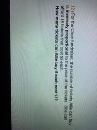 12) For the Choir fundraiser, the number of tickets Allie can buy
is inversely proportional to the price of the tickets. She can
afford 15 tickets that cost $5 each.
How many tickets can Allie buy if each cost $3?
