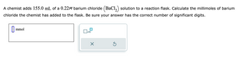 A chemist adds 155.0 mL of a 0.22M barium chloride (BaCl₂) solution to a reaction flask. Calculate the millimoles of barium
chloride the chemist has added to the flask. Be sure your answer has the correct number of significant digits.
0 mmol
x10
X