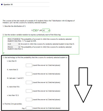 Question 18
The z-scores of the test results of a sample of 43 students follow the T-distribution with 42 degrees of
freedom. Let X be the z-score of a randomly selected student.
1. Describe the distribution of X:
2. Use the random variable notation to express symbolically each of the following:
P(X<-1.7)=0.05 The probability of an event in which the z-score of a randomly selected
student is less than -1.7 is equal to 0.05.
|X<0
An event in which the z-score of a randomly selected student is less than 0.
P(X<2) ✓ The probability of an event in which the z-score of a randomly selected
student is less than 2.
3. Use technology to find the probability that the z-score of a randomly selected student is:
i. less than 0:
ii. more than 2:
iii. between 1 and 0.7:
iv. more than 9.6:
X-TV (df= 42
v. less than 12.3:
4. Find the 2-th percentile:
12%
(round the answer to 2 decimal places)
(round the answer to 2 decimal places)
(round the answer to 2 decimal places)
(round the answer to 2 decimal places)
(round the answer to 2 decimal places)
(round the answer to 2 decimal places)