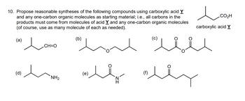 10. Propose reasonable syntheses of the following compounds using carboxylic acid Y
and any one-carbon organic molecules as starting material; i.e., all carbons in the
products must come from molecules of acid Y and any one-carbon organic molecules
(of course, use as many molecule of each as needed).
(a)
(d)
CH=O
لد لال
(b)
NH2
سته منه ساده
(e)
مد
(C)
(f)
carboxylic acid Y
.CO2H