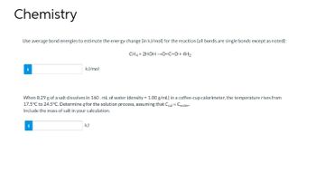 Chemistry
Use average bond energies to estimate the energy change (in kJ/mol) for the reaction (all bonds are single bonds except as noted):
CH4 + 2HOH →O=C=O+ 4H₂
i
kJ/mol
When 8.29 g of a salt dissolves in 160. mL of water (density = 1.00 g/mL) in a coffee-cup calorimeter, the temperature rises from
17.5°C to 24.5°C. Determine q for the solution process, assuming that Ccal Cwater-
Include the mass of salt in your calculation.
R25
kJ