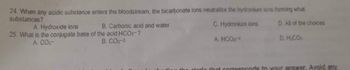 24. When any acidic substance enters the bloodstream, the bicarbonate ions neutralize the hydronium ions forming what
substances?
A. Hydroxide ions
B. Carbonic acid and water
C. Hydronium ions
D. All of the choices
25. What is the conjugate base of the acid HCO3-?
B. CO3-²
A. CO3-
A. HCO-2
D. H₂CO
girole that corresponds to your answer. Avoid any