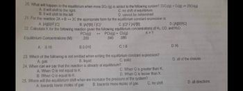 20. What will happen to the equilibrium when more SO2 (g) is added to the following system? 2502(g) + O2(g) = 250(g)
A. It will shift to the right.
B. It will shift to the left
C. no shift of equilibrium
D. cannot be determined
21. For the reaction 2A+B2C the appropriate form for the equilibrium constant expression is:
A. [A][B12/ [C]
B. [AB]/[C12
C. [C]2/[A][B]
D. [ABRIC]
22. Calculate K for the following reaction given the following equilibrium concentrations of H2, CO, and H₂O.
PCl3(g) + Cl₂(g)
K=?
Equilibrium Concentrations (M):
PCIs(g)
.200
.040
.080
A. 0.16
B.0.016
C.1.6
D.16
23. Which of the following is not omitted when writing the equilibrium constant expression?
D. all of the choices
A. gas
C. solid
B. liquid
24. When can we say that the reaction is already at equilibrium?
A. When Q is not equal to K.
C. When Q is greater than K.
D. When Q is lesser than K.
B. When Q is equal to K.
25. Where will the equilibrium shift when we increase the pressure of the system?
B. towards more moles of gas
C. no shift
A. towards fewer moles of gas
D. all directions